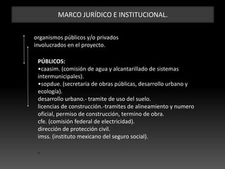MARCO JURÍDICO E INSTITUCIONAL.
organismos públicos y/o privados
involucrados en el proyecto.
PÚBLICOS:
•caasim. (comisión de agua y alcantarillado de sistemas
intermunicipales).
•sopdue. (secretaria de obras públicas, desarrollo urbano y
ecología).
desarrollo urbano.- tramite de uso del suelo.
licencias de construcción.-tramites de alineamiento y numero
oficial, permiso de construcción, termino de obra.
cfe. (comisión federal de electricidad).
dirección de protección civil.
imss. (instituto mexicano del seguro social).
.
 