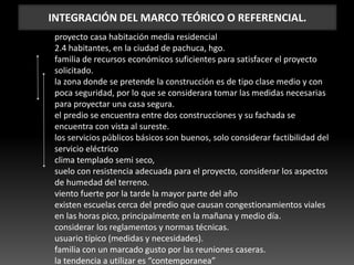 INTEGRACIÓN DEL MARCO TEÓRICO O REFERENCIAL.
proyecto casa habitación media residencial
2.4 habitantes, en la ciudad de pachuca, hgo.
familia de recursos económicos suficientes para satisfacer el proyecto
solicitado.
la zona donde se pretende la construcción es de tipo clase medio y con
poca seguridad, por lo que se considerara tomar las medidas necesarias
para proyectar una casa segura.
el predio se encuentra entre dos construcciones y su fachada se
encuentra con vista al sureste.
los servicios públicos básicos son buenos, solo considerar factibilidad del
servicio eléctrico
clima templado semi seco,
suelo con resistencia adecuada para el proyecto, considerar los aspectos
de humedad del terreno.
viento fuerte por la tarde la mayor parte del año
existen escuelas cerca del predio que causan congestionamientos viales
en las horas pico, principalmente en la mañana y medio día.
considerar los reglamentos y normas técnicas.
usuario típico (medidas y necesidades).
familia con un marcado gusto por las reuniones caseras.
la tendencia a utilizar es “contemporanea”
 