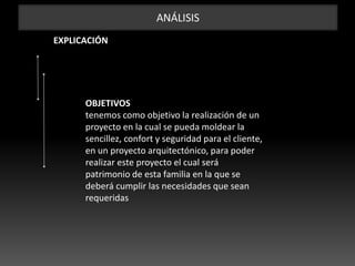 ANÁLISIS
EXPLICACIÓN
OBJETIVOS
tenemos como objetivo la realización de un
proyecto en la cual se pueda moldear la
sencillez, confort y seguridad para el cliente,
en un proyecto arquitectónico, para poder
realizar este proyecto el cual será
patrimonio de esta familia en la que se
deberá cumplir las necesidades que sean
requeridas
 