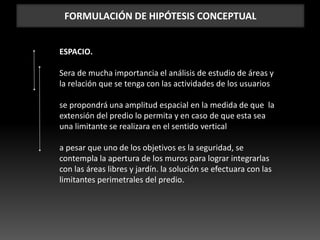FORMULACIÓN DE HIPÓTESIS CONCEPTUAL
ESPACIO.
Sera de mucha importancia el análisis de estudio de áreas y
la relación que se tenga con las actividades de los usuarios
se propondrá una amplitud espacial en la medida de que la
extensión del predio lo permita y en caso de que esta sea
una limitante se realizara en el sentido vertical
a pesar que uno de los objetivos es la seguridad, se
contempla la apertura de los muros para lograr integrarlas
con las áreas libres y jardín. la solución se efectuara con las
limitantes perimetrales del predio.
 