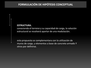 FORMULACIÓN DE HIPÓTESIS CONCEPTUAL
ESTRUCTURA.
conociendo el terreno y su capacidad de carga, la solución
estructural se resolverá apartar de una modulación.
esta propuesta se complementara con la utilización de
muros de carga, y elementos a base de concreto armado Y
otros por definirse.
 