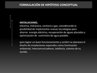 FORMULACIÓN DE HIPÓTESIS CONCEPTUAL
INSTALACIONES.
eléctrica, hidráulica, sanitaria y gas, considerando la
posibilidad de implementar nuevas tecnologías para
ahorrar energía eléctrica, recuperación de aguas pluviales y
optimización de suministro de agua potable.
para lograr un buen funcionamiento y confort se planeara el
diseño de instalaciones especiales como iluminación
ambiental, intercomunicadores, telefonía, sistema de tv,
sonido.
 