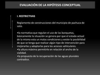 EVALUACIÓN DE LA HIPÓTESIS CONCEPTUAL
I. RESTRICTIVAS
Reglamento de construcciones del municipio de pachuca de
soto.
•la normativa que regulan el uso de las banquetas,
básicamente la situación se genera por que el estado actual
de la misma esta un malas condiciones y existe la posibilidad
de que se tenga que realizar algún tipo de intervención para
mejorarlas y adaptarlas para los accesos vehiculares.
•la altura máxima permitirle en relación al ancho de la
vialidad.
•la propuesta de la recuperación de las aguas pluviales
contradice.
 