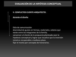 EVALUACIÓN DE LA HIPÓTESIS CONCEPTUAL
II. CONFLICTOS CLIENTE-ARQUITECTO.
durante el diseño
falta de comunicación
diversidad de gustos en formas, materiales, colores que
existe entre los integrantes de la familia.
convencer al cliente de la propuesta planteada sean la
hipótesis conceptual y lograr que visualice que la inversión
inicial es recuperable a mediano plazo.
fijar el monto por concepto de honorarios.
 
