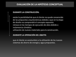 EVALUACIÓN DE LA HIPÓTESIS CONCEPTUAL
DURANTE LA CONSTRUCCIÓN.
existe la posibilidad de que el cliente no quede convencido
de las propuestas arquitectónicas debido a que en la etapa
de diseño no comprendió el concepto expuesto.
retraso en los tiempos de ejecución de obra debido a
inclemencia climática.
utilización de nuevos materiales para la construcción.
DURANTE LA OPERACIÓN DEL OBJETO.
que el cliente se acostumbre a la utilización de los nuevos
sistemas de ahorro de energía y agua propuestos.
 