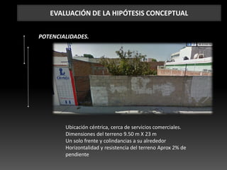 EVALUACIÓN DE LA HIPÓTESIS CONCEPTUAL
POTENCIALIDADES.
Ubicación céntrica, cerca de servicios comerciales.
Dimensiones del terreno 9.50 m X 23 m
Un solo frente y colindancias a su alrededor
Horizontalidad y resistencia del terreno Aprox 2% de
pendiente
 