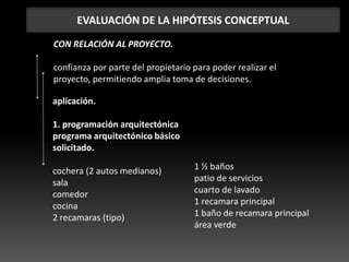EVALUACIÓN DE LA HIPÓTESIS CONCEPTUAL
CON RELACIÓN AL PROYECTO.
confianza por parte del propietario para poder realizar el
proyecto, permitiendo amplia toma de decisiones.
aplicación.
1. programación arquitectónica
programa arquitectónico básico
solicitado.
cochera (2 autos medianos)
sala
comedor
cocina
2 recamaras (tipo)
1 ½ baños
patio de servicios
cuarto de lavado
1 recamara principal
1 baño de recamara principal
área verde
 