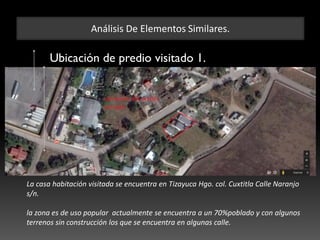Análisis De Elementos Similares.
Ubicación de predio visitado 1.
La casa habitación visitada se encuentra en Tizayuca Hgo. col. Cuxtitla Calle Naranjo
s/n.
la zona es de uso popular actualmente se encuentra a un 70%poblado y con algunos
terrenos sin construcción los que se encuentra en algunas calle.
 