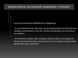 DESCRIPCIÓN DE LOS USUARIOS TRABAJADOR Y VISITANTE.
La casa se encuentra habitada por 4 integrantes.
- Es un matrimonio con dos hijas una de aproximadamente 24 años con
estudios universitarios y otra con 18 años estudiando una licenciatura
en medicina
- En la familia el padre sale a trabajar todos los días en su respectivo
horario por lo que nos da a conocer que no se encuentra en gran parte
del día fuera de su domicilio
 