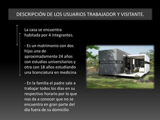DESCRIPCIÓN DE LOS USUARIOS TRABAJADOR Y VISITANTE.
La casa se encuentra
habitada por 4 integrantes.
- Es un matrimonio con dos
hijas una de
aproximadamente 24 años
con estudios universitarios y
otra con 18 años estudiando
una licenciatura en medicina
- En la familia el padre sale a
trabajar todos los días en su
respectivo horario por lo que
nos da a conocer que no se
encuentra en gran parte del
día fuera de su domicilio
 