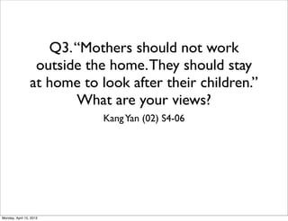 Q3. “Mothers should not work
                  outside the home. They should stay
                 at home to look after their children.”
                        What are your views?
                             Kang Yan (02) S4-06




Monday, April 15, 2013
 