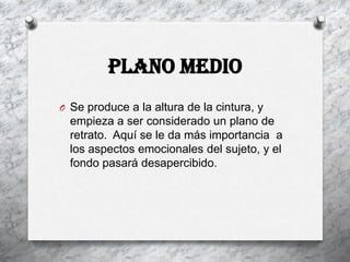 Plano Medio
O Se produce a la altura de la cintura, y
  empieza a ser considerado un plano de
  retrato. Aquí se le da más importancia a
  los aspectos emocionales del sujeto, y el
  fondo pasará desapercibido.
 