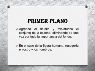 Primer Plano
O Agranda   el detalle y miniaturiza el
 conjunto de la escena, eliminando de una
 vez por toda la importancia del fondo.

O En el caso de la figura humana, recogería
 el rostro y los hombros.
 
