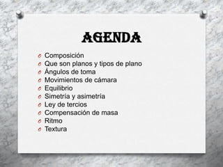 AGENDA
O   Composición
O   Que son planos y tipos de plano
O   Ángulos de toma
O   Movimientos de cámara
O   Equilibrio
O   Simetría y asimetría
O   Ley de tercios
O   Compensación de masa
O   Ritmo
O   Textura
 