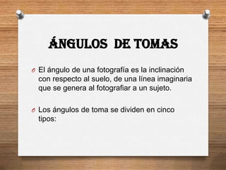 ÁNGULOS DE TOMAS
O El ángulo de una fotografía es la inclinación
  con respecto al suelo, de una línea imaginaria
  que se genera al fotografiar a un sujeto.

O Los ángulos de toma se dividen en cinco
  tipos:
 
