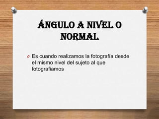 Ángulo a nivel o
        normal
O Es cuando realizamos la fotografía desde
 el mismo nivel del sujeto al que
 fotografiamos
 