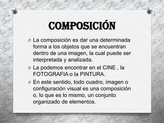 COMPOSICIÓN
O La composición es dar una determinada
  forma a los objetos que se encuentran
  dentro de una imagen, la cual puede ser
  interpretada y analizada.
O La podemos encontrar en el CINE , la
  FOTOGRAFIA o la PINTURA.
O En este sentido, todo cuadro, imagen o
  configuración visual es una composición
  o, lo que es lo mismo, un conjunto
  organizado de elementos.
 