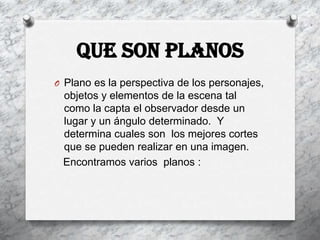 Que son planos
O Plano es la perspectiva de los personajes,
 objetos y elementos de la escena tal
 como la capta el observador desde un
 lugar y un ángulo determinado. Y
 determina cuales son los mejores cortes
 que se pueden realizar en una imagen.
 Encontramos varios planos :
 