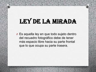 LEY DE LA MIRADA
O Es aquella ley en que todo sujeto dentro
  del recuadro fotográfico debe de tener
  más espacio libre hacia su parte frontal
  que lo que ocupa su parte trasera.
 