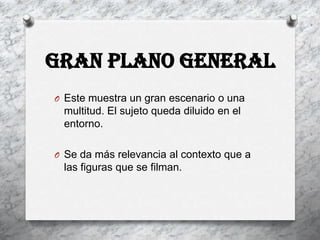 Gran plano general
O Este muestra un gran escenario o una
 multitud. El sujeto queda diluido en el
 entorno.

O Se da más relevancia al contexto que a
 las figuras que se filman.
 