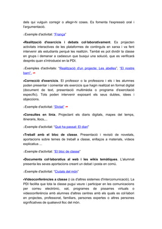 dels qui vulguin corregir o afegir-hi coses. Es fomenta l'expressió oral i
l'argumentació.

oExemple d'activitat: “França”

•Realització    d'exercicis i debats col·laborativament. Es projecten
activitats interactives de les plataformes de continguts en xarxa i va fent
intervenir als estudiants perquè les realitzin. També es pot dividir la classe
en grups i demanar a cadascun que busqui una solució, que es verificarà
després quan s'introdueixi en la PDI.

oExemples d'activitats: “Realització d'un projecte: Les abelles”, “El nostre
barri”. 

•Correcció d'exercicis. El professor o la professora i els i les alumnes
poden presentar i comentar els exercicis que hagin realitzat en format digital
(document de text, presentació multimèdia o programa d'exercitació
específic). Tots poden intervenir exposant els seus dubtes, idees i
objeccions.

oExemple d'activitat: “Dictat” 

•Consultes en línia. Projectant els diaris digitals, mapes del temps,
itineraris, llocs,...

oExemple d'activitat: “Què ha passat: El diari”

•Treball amb el bloc de classe. Presentació i revisió de novetats,
aportacions sobre temes de treball a classe, enllaços a materials, vídeos
explicatius ...

oExemple d'activitat: “El bloc de classe”

•Documents col·laboratius al web i les wikis temàtiques. L'alumnat
presenta les seves aportacions creant un debat i posta en comú.

oExemple d'activitat: “Ciutats del món”

•Videoconferències a classe (i ús d'altres sistemes d'intercomunicació). La
PDI facilita que tota la classe pugui veure i participar en les comunicacions
per correu electrònic, xat, programes de pissarres virtuals o
videoconferència amb alumnes d'altres centres amb els quals es col·labori
en projectes, professorat, familiars, persones expertes o altres persones
significatives de qualsevol lloc del món.
 