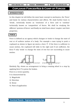 www.ekeeda.com Contact : 9029006464 Email : care@ekeeda.com
1
P
INTRODUCTION
In this chapter we will define the most basic concept in mechanics, the 'Force'
and know its various characteristics and effects. We shall further learn to
'break', technically known as 'resolution' of a force and to 'combine'
technically known as 'composition' of forces. We shall be studying the
different 'systems of forces' and finally we shall learn about 'couples' and their
properties.
FORCE
Force is defined as an agency which changes or tends to change the state of
rest or of uniform motion of a body. For example a man trying to push a
cupboard as shown in figure (a) exerts a force 'F'. If the force is sufficient to
cause motion, the cupboard will slide to the right and if not sufficient, the
force F only 'tends' to change the state of rest but not succeeding to cause
motion.
Similarly Fig. shows an arrangement to bring a rotating wheel to a stop by
applying force P to press the brakes.
Force is a vector quantity.
It is characterised by
1) Magnitude
2) Direction
3) Sense
4) Point of application
Coplanar Forces-Res & Comp of Forces
 