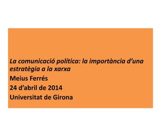 La comunicació política: la importància d’una
estratègia a la xarxa
Meius Ferrés
24 d’abril de 2014
Universitat de Girona
 