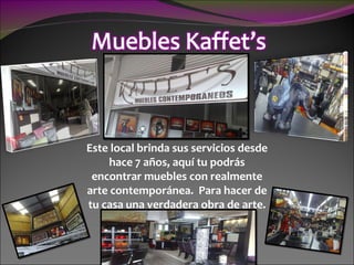 Este local brinda sus servicios desde hace 7 años, aquí tu podrás encontrar muebles con realmente arte contemporánea.  Para hacer de tu casa una verdadera obra de arte. 