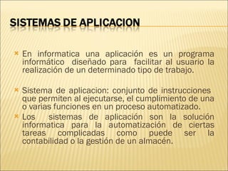 En informatica una aplicación es un programa informático  diseñado para  facilitar al usuario la realización de un determinado tipo de trabajo. Sistema de aplicacion: conjunto de instrucciones  que permiten al ejecutarse, el cumplimiento de una o varias funciones en un proceso automatizado. Los  sistemas de aplicación son la solución informatica para la automatización de ciertas tareas complicadas como puede ser la contabilidad o la gestión de un almacén. 