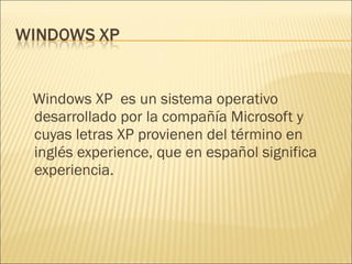 Windows XP  es un sistema operativo desarrollado por la compañía Microsoft y cuyas letras XP provienen del término en inglés experience, que en español significa experiencia. 