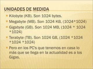 Kilobyte (KB). Son 1024 bytes. Megabyte (MB). Son 1024 KB, (1024*1024) Gigabyte (GB). Son 1024 MB, (1024 * 1024 *1024) Terabyte (TB). Son 1024 GB, (1024 *1024 *1024 *1024) Pero en los PC's que tenemos en casa lo más que se llega en la actualidad es a los Gigas.  