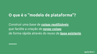 O que é o “modelo de plataforma”?
Construir uma base de coisas reutilizáveis
que facilite a criação de novas coisas
de forma rápida através do reuso da base existente.
 