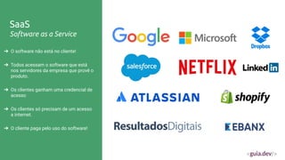 SaaS
Software as a Service
➔ O software não está no cliente!
➔ Todos acessam o software que está
nos servidores da empresa que provê o
produto.
➔ Os clientes ganham uma credencial de
acesso
➔ Os clientes só precisam de um acesso
a internet.
➔ O cliente paga pelo uso do software!
 
