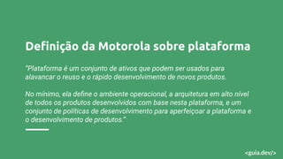 Deﬁnição da Motorola sobre plataforma
“Plataforma é um conjunto de ativos que podem ser usados para
alavancar o reuso e o rápido desenvolvimento de novos produtos.
No mínimo, ela deﬁne o ambiente operacional, a arquitetura em alto nível
de todos os produtos desenvolvidos com base nesta plataforma, e um
conjunto de políticas de desenvolvimento para aperfeiçoar a plataforma e
o desenvolvimento de produtos.”
 