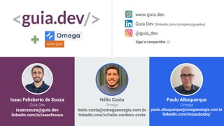 Isaac Felisberto de Souza
Guia Dev
isaacsouza@guia.dev
linkedin.com/in/isaacfsouza
www.guia.dev
Guia Dev (linkedin.com/company/guiadev)
@guia_dev
Siga! e compartilhe ;-)
Hélio Costa
Omega
helio.costa@omegaenergia.com.br
linkedin.com/in/helio-cordeiro-costa
Paulo Albuquerque
Omega
paulo.albuquerque@omegaenergia.com.br
linkedin.com/in/pauloabq/
 