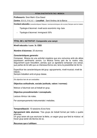 FITXA D’ACTIVITATS TAC I MÚSICA

Professor/a: Sissi Marti i Eva Gasol
Centre: IES EL PALAU – Localitat: Sant Andreu de la Barca
Context educatiu (característiques físiques i socioeconòmiques de la zona) Sempre serà el mateix

        Tipologia d’alumnat: nivell socio econòmic mig- baix

    -   Tipologia d’alumnat: Immigració 30%



TÍTOL DE L’ACTIVITAT: Compondre una cançó

Nivell educatiu i curs: 3r. ESO

Nombre d’alumnes: 20 alumnes

Característiques generals:
Composar Música és una activitat creadora que ens comunica amb els altres
expressant sentiments sonors. La Música forma part de la nostra vida.
Segurament quan l'escoltem, penseu que us agradaria composar una cançó,
que parles de tot allò que us interessa.Doncs ara, teniu la possibilitat de fer-ho

Especificar les característiques del grup: agrupaments, nivell musical, nivell de
relació...
Sempre treballem amb el grup classe.

Els objectius han de ser avaluables

Objectius actitudinals, socials (actituds, valors i normes):

Motivar a l'alumnat vers al treball en grup.

Objectius procedimentals i conceptuals:

Lectura rítmica i de notes.

Fer acompanyaments instrumentals i melodies.



Temporalització: 10 sessions d'una hora
Agrupament dels alumnes: Tres grups de treball format per tre0s o quatre
alumnes.
Un grup seran els que escriuran la lletra, un segon grup que farà la música i el
trecer grup seràn els tècnics de so.

Recursos que s’utilitzen:
 