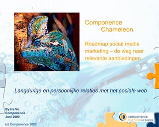 Componence
                                      Chameleon

                                  Roadmap social media
                                  marketing – de weg naar
                                  relevante aanbiedingen.




     Langdurige en persoonlijke relaties met het sociale web


By Ha Vo
Componence
Juni 2009

(c) Componence 2009
 