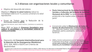 6.3 Alianzas con organizaciones locales y comunitarias
 Grupo de Trabajo para la Reducción de la
Mortalidad Materna (GTR).
INTEGRADO POR OMS/OPS, UNICEF, BANCO MUNDIAL, CONFERENCIA DE MAMDROTAS,
FIGO.
Mayo 2021 se lanza el Consenso Estratégico para
reducir la morbilidad y la mortalidad materna en
Latina y el Caribe.
 Operación del Convenio Interinstitucional para
la Atención de las Emergencias Obstétricas .
2012. SSA, IMSS e ISSSTE con Criterios de
Resolutividad.
 Convención sobre la Eliminación de todas la
formas de discriminación contra la mujer. Art
12. “ atención medica, anticonceptiva en el
embarazo, parto y puerperio, nutrición y
lactancia.
 Objetivo del desarrollo del milenio
Objetivo 5: Mejorar la salud materna reducir la
mortalidad materna en ¾ y acceso universal a la salud
reproductiva
 Pacto Internacional de Derechos Económicos,
Sociales y Culturales del Sistema de derechos
Humanos de la ONU “se debe conceder especial
protección a las madres antes y después del
parto”
 OMS y Centro Latinoamericano de Perinatología
CLAP/Salud de la Mujer y Reproductiva SMR Plan de
acción para acelerar la reducción de la mortalidad
materna y la morbilidad materna grave. 2011.
• Iniciativas para la reducción de la mortalidad materna en México. (2020, February 19). Observatorio de Mortalidad Materna; Observatorio de mortalidad materna en
México. https://omm.org.mx/normatividad/iniciativas-para-la-reduccion-de-la-mortalidad-materna-en-mexico/
 