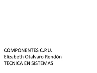 COMPONENTES C.P.U.
Elizabeth Otalvaro Rendón
TECNICA EN SISTEMAS
 