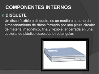 COMPONENTES INTERNOS
 DISQUETE
Un disco flexible o disquete, es un medio o soporte de
almacenamiento de datos formado por una pieza circular
de material magnético, fina y flexible, encerrada en una
cubierta de plástico cuadrada o rectangular.
 
