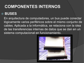 COMPONENTES INTERNOS
 BUSES
En arquitectura de computadores, un bus puede conectar
lógicamente varios periféricos sobre el mismo conjunto de
cables. Aplicada a la informática, se relaciona con la idea
de las transferencias internas de datos que se dan en un
sistema computacional en funcionamiento.
 