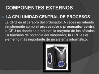 COMPONENTES EXTERNOS
 LA CPU UNIDAD CENTRAL DE PROCESOS
La CPU es el cerebro del ordenador. A veces es referido
simplemente como el procesador o procesador central,
la CPU es donde se producen la mayoría de los cálculos.
En términos de potencia del ordenador, la CPU es el
elemento más importante de un sistema informático.
 