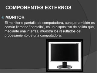 COMPONENTES EXTERNOS
 MONITOR
El monitor o pantalla de computadora, aunque también es
común llamarle "pantalla", es un dispositivo de salida que,
mediante una interfaz, muestra los resultados del
procesamiento de una computadora.
 