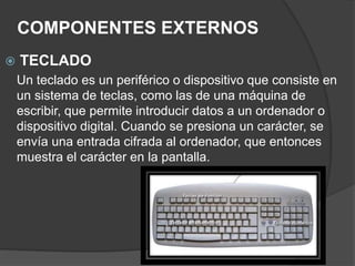 COMPONENTES EXTERNOS
 TECLADO
Un teclado es un periférico o dispositivo que consiste en
un sistema de teclas, como las de una máquina de
escribir, que permite introducir datos a un ordenador o
dispositivo digital. Cuando se presiona un carácter, se
envía una entrada cifrada al ordenador, que entonces
muestra el carácter en la pantalla.
 