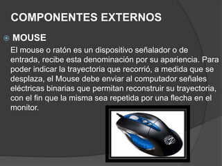 COMPONENTES EXTERNOS
 MOUSE
El mouse o ratón es un dispositivo señalador o de
entrada, recibe esta denominación por su apariencia. Para
poder indicar la trayectoria que recorrió, a medida que se
desplaza, el Mouse debe enviar al computador señales
eléctricas binarias que permitan reconstruir su trayectoria,
con el fin que la misma sea repetida por una flecha en el
monitor.
 