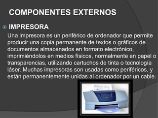 COMPONENTES EXTERNOS
 IMPRESORA
Una impresora es un periférico de ordenador que permite
producir una copia permanente de textos o gráficos de
documentos almacenados en formato electrónico,
imprimiéndolos en medios físicos, normalmente en papel o
transparencias, utilizando cartuchos de tinta o tecnología
láser. Muchas impresoras son usadas como periféricos, y
están permanentemente unidas al ordenador por un cable.
 