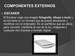 COMPONENTES EXTERNOS
 ESCANER
El Escáner coge una imagen fotografía, dibujo o texto y
la convierte en un formato que se puede almacenar y
modificar con el ordenador. Es un periférico que se utiliza
para convertir, mediante el uso de la luz, imágenes o
cualquier otro impreso a formato digital.
 