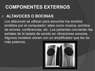 COMPONENTES EXTERNOS
 ALTAVOCES O BOCINAS
Los altavoces se utilizan para escuchar los sonidos
emitidos por el computador, tales como música, sonidos
de errores, conferencias, etc. Los parlantes convierten las
señales de la tarjeta de sonido en vibraciones sonoras.
Algunos modelos vienen con un amplificador que les da
más potencia.
 