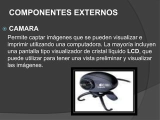 COMPONENTES EXTERNOS
 CAMARA
Permite captar imágenes que se pueden visualizar e
imprimir utilizando una computadora. La mayoría incluyen
una pantalla tipo visualizador de cristal líquido LCD, que
puede utilizar para tener una vista preliminar y visualizar
las imágenes.
 