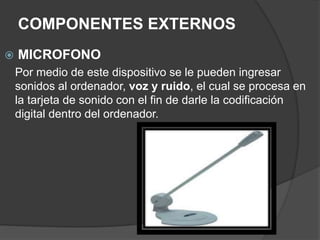 COMPONENTES EXTERNOS
 MICROFONO
Por medio de este dispositivo se le pueden ingresar
sonidos al ordenador, voz y ruido, el cual se procesa en
la tarjeta de sonido con el fin de darle la codificación
digital dentro del ordenador.
 